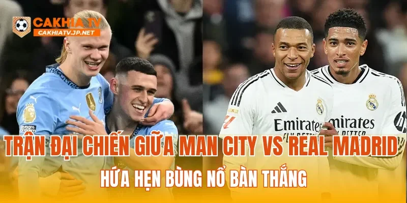 Trận đại chiến giữa Man City vs Real Madrid hứa hẹn bùng nổ bàn thắng