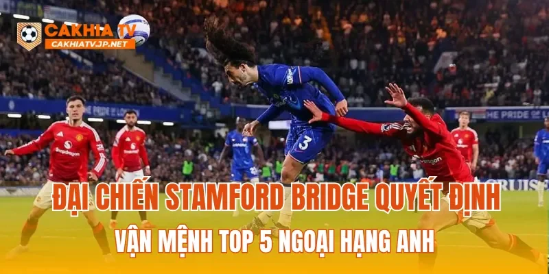 Đại chiến Stamford Bridge quyết định vận mệnh Top 5 Ngoại hạng Anh