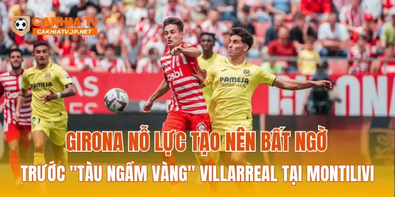 Girona nỗ lực tạo nên bất ngờ trước "Tàu ngầm vàng" Villarreal tại Montilivi