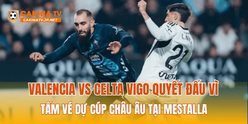 Valencia vs Celta Vigo quyết đấu vì tấm vé dự Cúp Châu Âu tại Mestalla