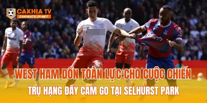 West Ham dồn toàn lực cho cuộc chiến trụ hạng đầy cam go tại Selhurst Park